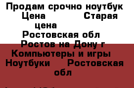 Продам срочно ноутбук! › Цена ­ 9 000 › Старая цена ­ 18 000 - Ростовская обл., Ростов-на-Дону г. Компьютеры и игры » Ноутбуки   . Ростовская обл.